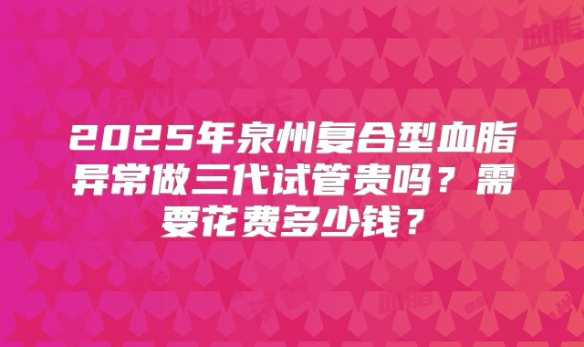 2025年泉州复合型血脂异常做三代试管贵吗?需要花费多少钱?