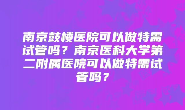 南京鼓楼医院可以做特需试管吗？南京医科大学第二附属医院可以做特需试管吗？