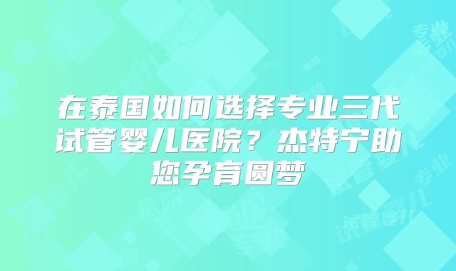 在泰国如何选择专业三代试管婴儿医院？杰特宁助您孕育圆梦