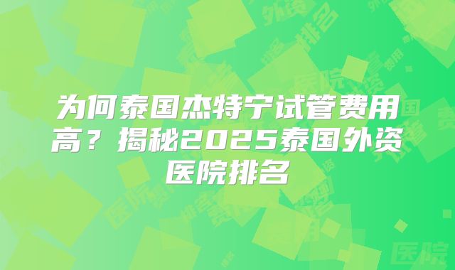 为何泰国杰特宁试管费用高?揭秘2025泰国外资医院排名