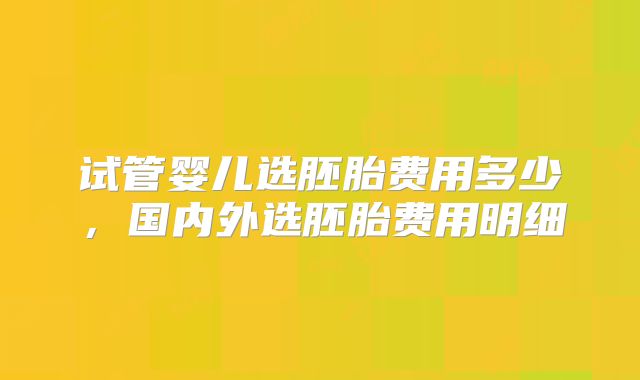 试管婴儿选胚胎费用多少,国内外选胚胎费用明细