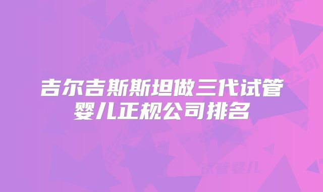 吉尔吉斯斯坦做三代试管婴儿正规公司排名