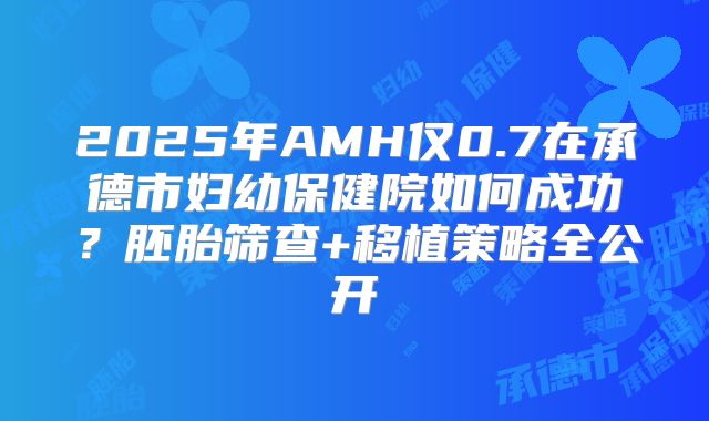 2025年AMH仅0.7在承德市妇幼保健院如何成功?胚胎筛查+移植策略全公开