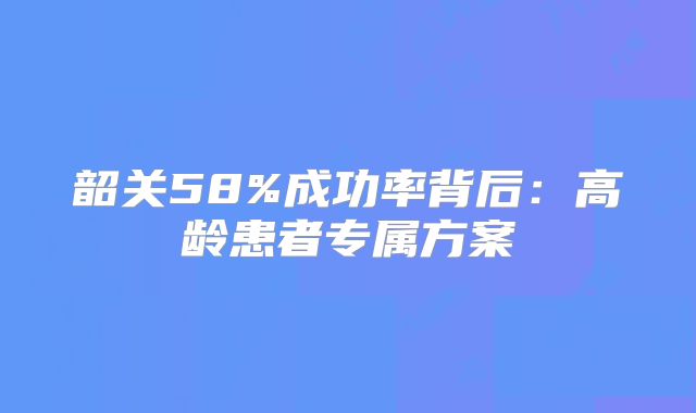 韶关58%成功率背后：高龄患者专属方案