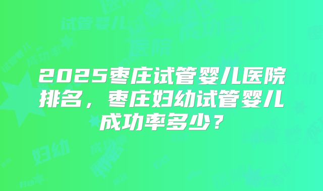 2025枣庄试管婴儿医院排名，枣庄妇幼试管婴儿成功率多少？