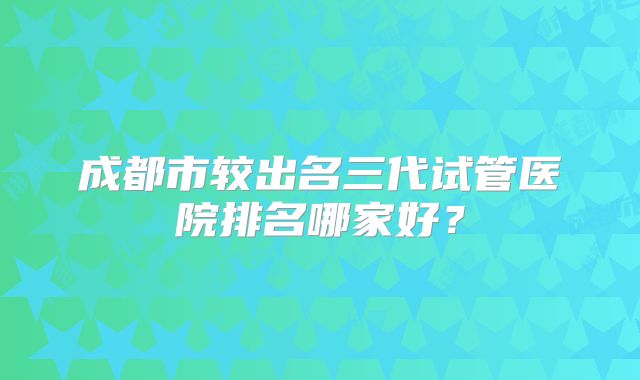 成都市较出名三代试管医院排名哪家好?