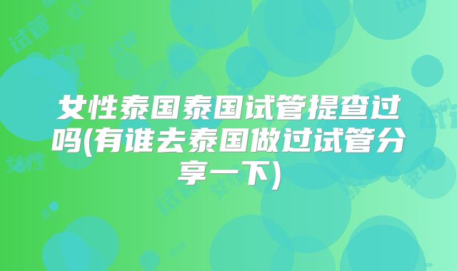 女性泰国泰国试管提查过吗(有谁去泰国做过试管分享一下)