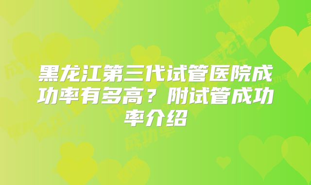 黑龙江第三代试管医院成功率有多高?附试管成功率介绍