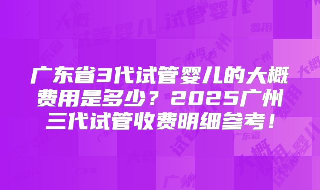 广东省3代试管婴儿的大概费用是多少？2025广州三代试管收费明细参考！
