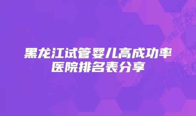 黑龙江试管婴儿高成功率医院排名表分享