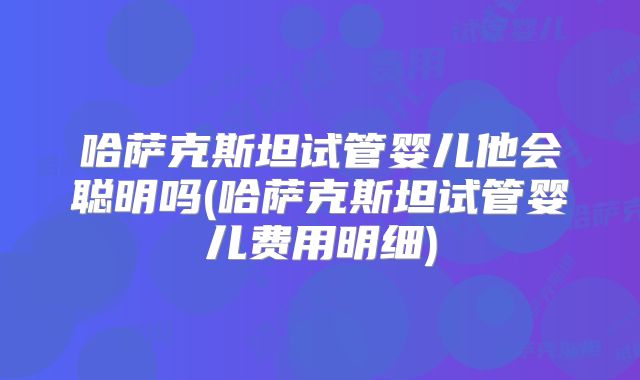 哈萨克斯坦试管婴儿他会聪明吗(哈萨克斯坦试管婴儿费用明细)