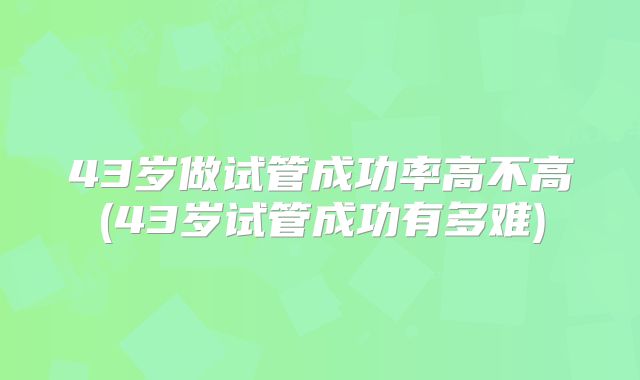 43岁做试管成功率高不高(43岁试管成功有多难)