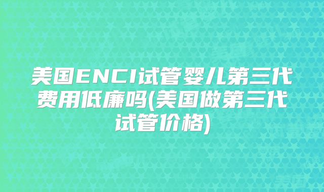 美国ENCI试管婴儿第三代费用低廉吗(美国做第三代试管价格)