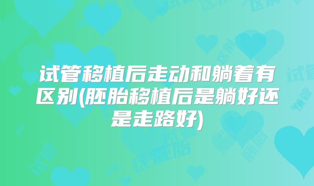 试管移植后走动和躺着有区别(胚胎移植后是躺好还是走路好)