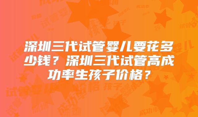 深圳三代试管婴儿要花多少钱?深圳三代试管高成功率生孩子价格?