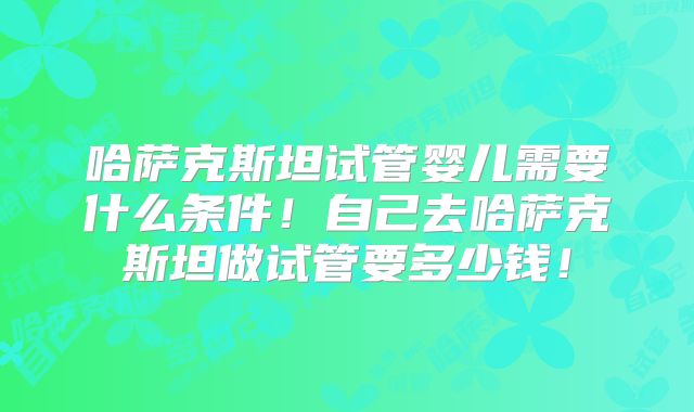 哈萨克斯坦试管婴儿需要什么条件!自己去哈萨克斯坦做试管要多少钱!