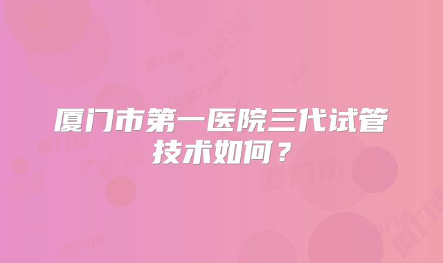 厦门市第一医院三代试管技术如何?