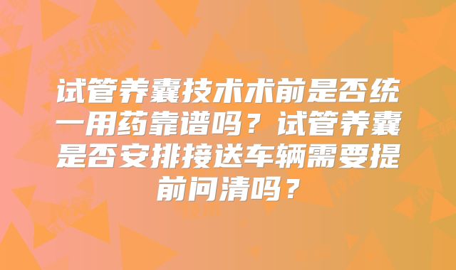 试管养囊技术术前是否统一用药靠谱吗?试管养囊是否安排接送车辆需要提前问清吗?