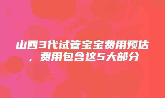 山西3代试管宝宝费用预估,费用包含这5大部分