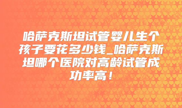 哈萨克斯坦试管婴儿生个孩子要花多少钱_哈萨克斯坦哪个医院对高龄试管成功率高！
