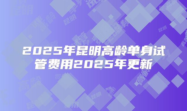 2025年昆明高龄单身试管费用2025年更新
