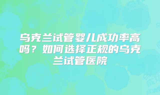 乌克兰试管婴儿成功率高吗?如何选择正规的乌克兰试管医院