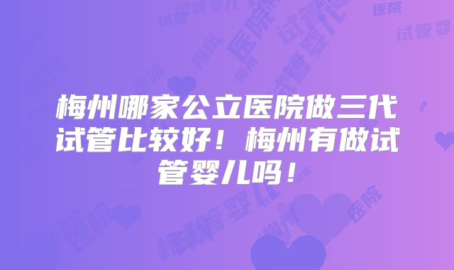梅州哪家公立医院做三代试管比较好!梅州有做试管婴儿吗!