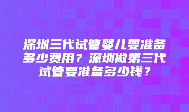 深圳三代试管婴儿要准备多少费用？深圳做第三代试管要准备多少钱？