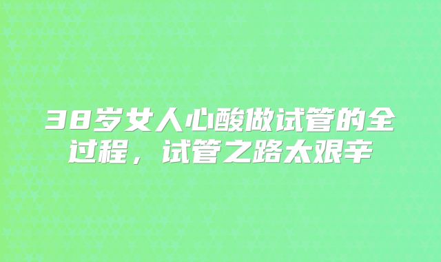 38岁女人心酸做试管的全过程，试管之路太艰辛