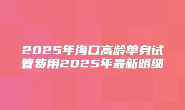 2025年海口高龄单身试管费用2025年最新明细