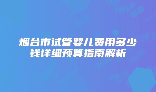 烟台市试管婴儿费用多少钱详细预算指南解析