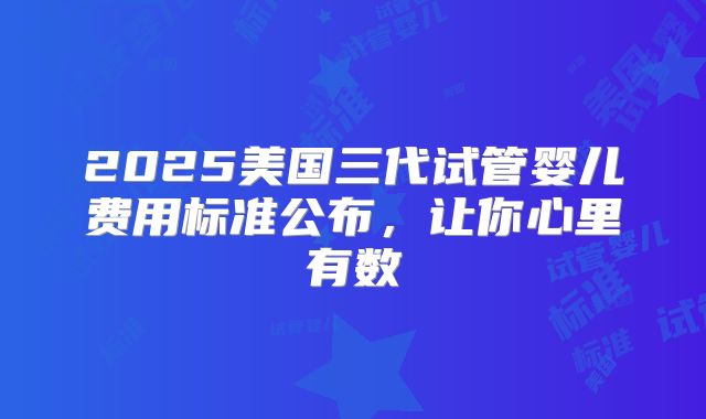2025美国三代试管婴儿费用标准公布,让你心里有数