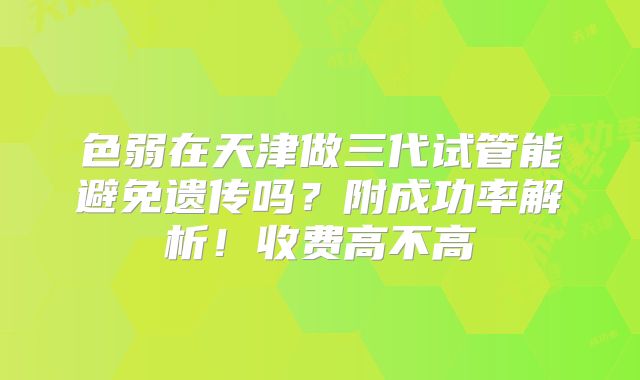 色弱在天津做三代试管能避免遗传吗?附成功率解析!收费高不高