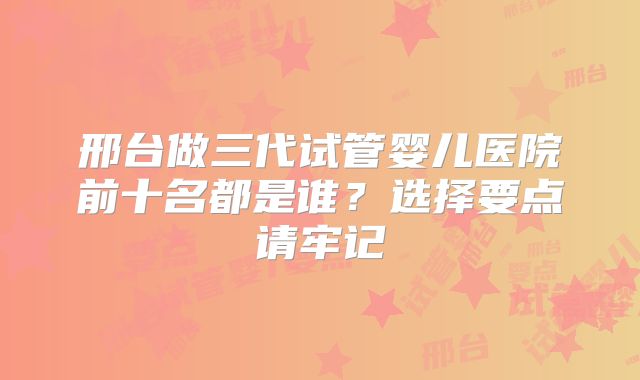邢台做三代试管婴儿医院前十名都是谁?选择要点请牢记