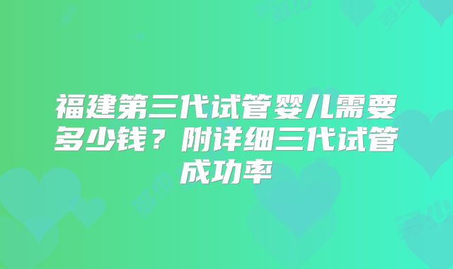 福建第三代试管婴儿需要多少钱?附详细三代试管成功率