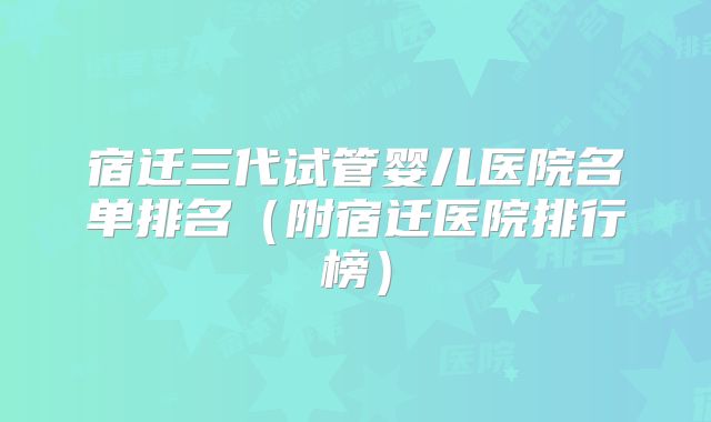 宿迁三代试管婴儿医院名单排名（附宿迁医院排行榜）