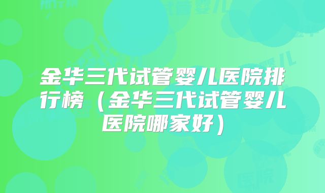 金华三代试管婴儿医院排行榜(金华三代试管婴儿医院哪家好)