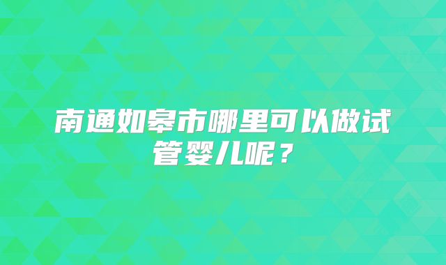 南通如皋市哪里可以做试管婴儿呢？