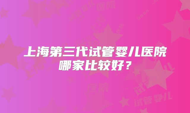上海第三代试管婴儿医院哪家比较好?