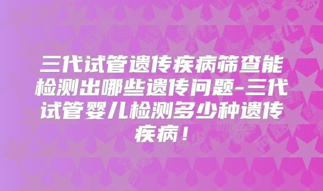 三代试管遗传疾病筛查能检测出哪些遗传问题-三代试管婴儿检测多少种遗传疾病!