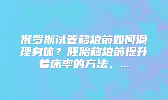 俄罗斯试管移植前如何调理身体？胚胎移植前提升着床率的方法，...