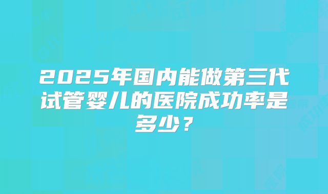 2025年国内能做第三代试管婴儿的医院成功率是多少?