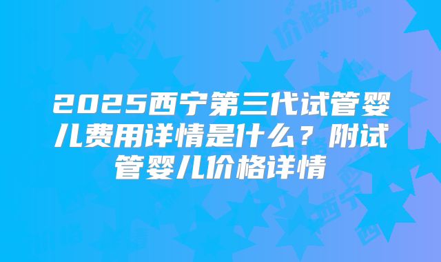 2025西宁第三代试管婴儿费用详情是什么?附试管婴儿价格详情