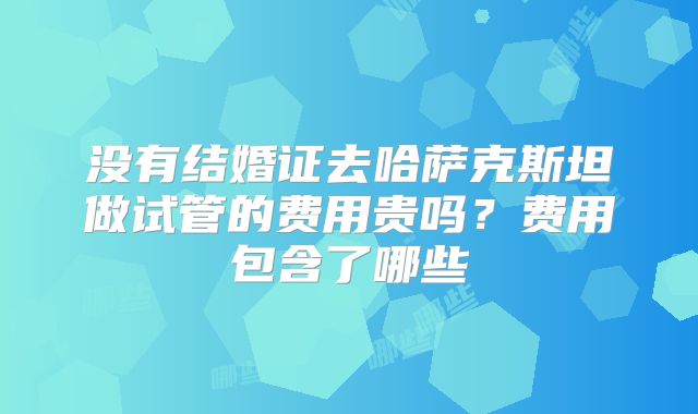 没有结婚证去哈萨克斯坦做试管的费用贵吗?费用包含了哪些