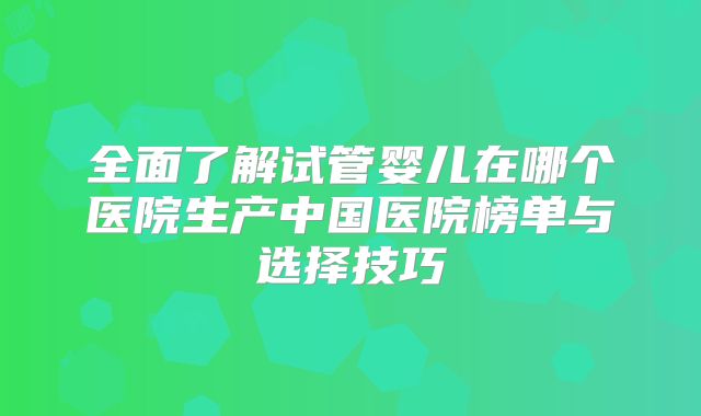 全面了解试管婴儿在哪个医院生产中国医院榜单与选择技巧