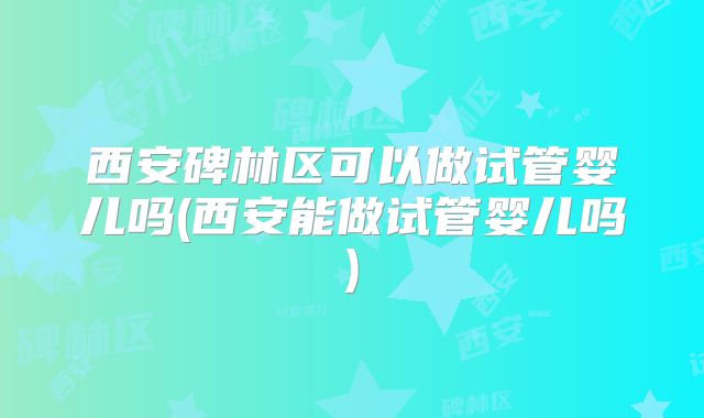 西安碑林区可以做试管婴儿吗(西安能做试管婴儿吗)