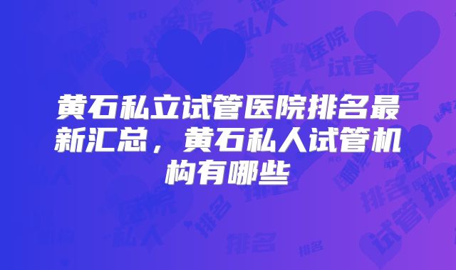 黄石私立试管医院排名最新汇总,黄石私人试管机构有哪些