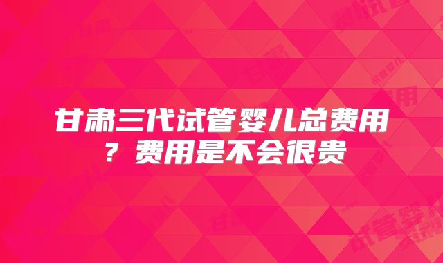 甘肃三代试管婴儿总费用?费用是不会很贵