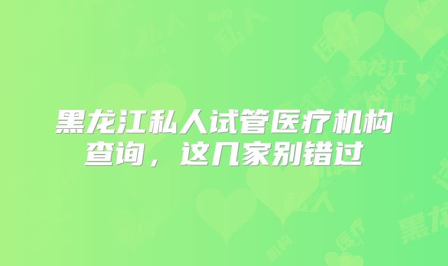 黑龙江私人试管医疗机构查询,这几家别错过