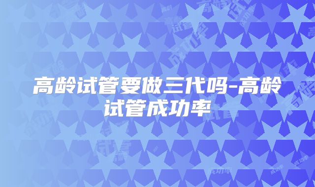 高龄试管要做三代吗-高龄试管成功率